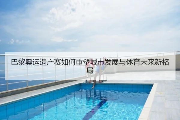 巴黎奥运遗产赛如何重塑城市发展与体育未来新格局