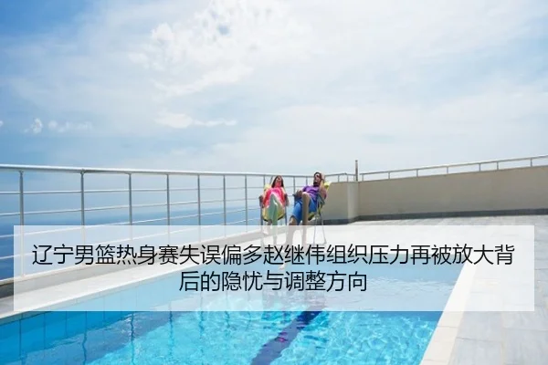 辽宁男篮热身赛失误偏多赵继伟组织压力再被放大背后的隐忧与调整方向