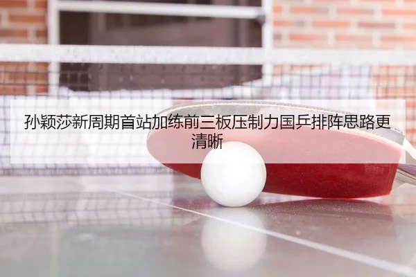孙颖莎新周期首站加练前三板压制力国乒排阵思路更清晰