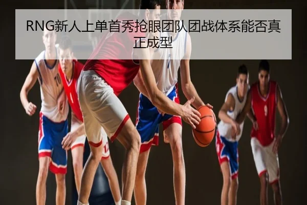RNG新人上单首秀抢眼团队团战体系能否真正成型