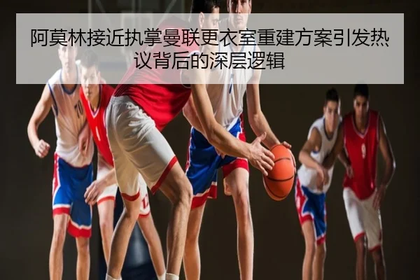 阿莫林接近执掌曼联更衣室重建方案引发热议背后的深层逻辑